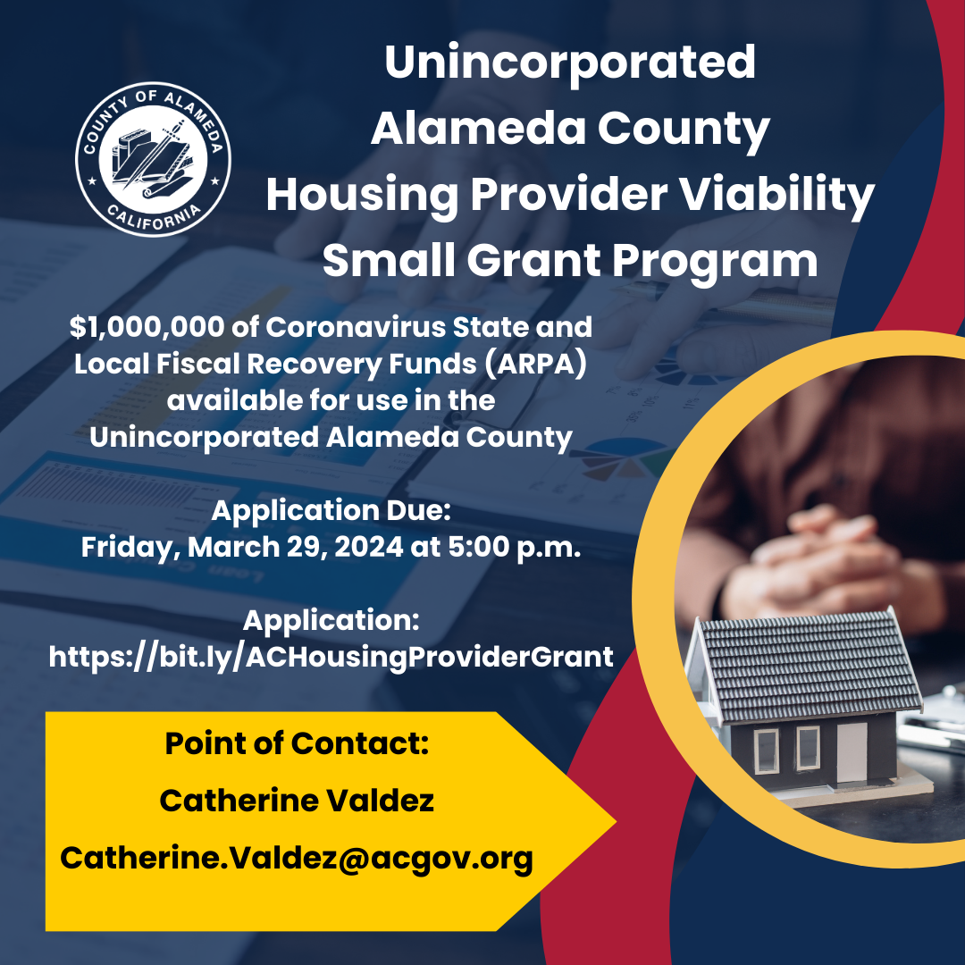 <br />
Apply for the Unincorporated Alameda County Housing Provider Viability Small Grant Program online! The program goal is to address the loss of revenue to rental housing providers in the unincorporated county related to abuse of the County’s public health emergency eviction moratorium by providing one-time grant funding of up to $5,000.</p>
<p>Application Due: Friday, March 29, 2024 at 5:00 p.m.<br />
Application: https://form.jotform.com/240436980302149</p>
<p>Point of Contact:<br />
Catherine Valdez<br />
Catherine.Valdez@acgov.org<br />
